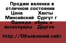 Продам валенки в отличном состоянии › Цена ­ 600 - Ханты-Мансийский, Сургут г. Одежда, обувь и аксессуары » Другое   